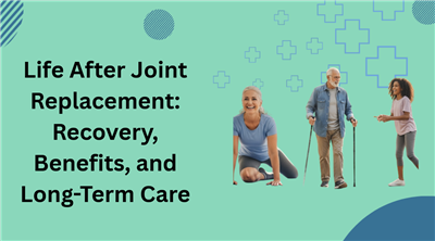 Life After Joint Replacement: Recovery, Benefits, and Long-Term Care